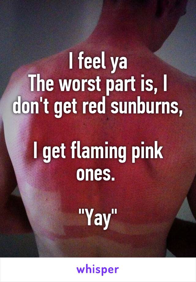 I feel ya
The worst part is, I don't get red sunburns, 
I get flaming pink ones. 

"Yay"