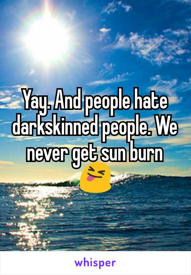 Yay. And people hate darkskinned people. We never get sun burn 😝