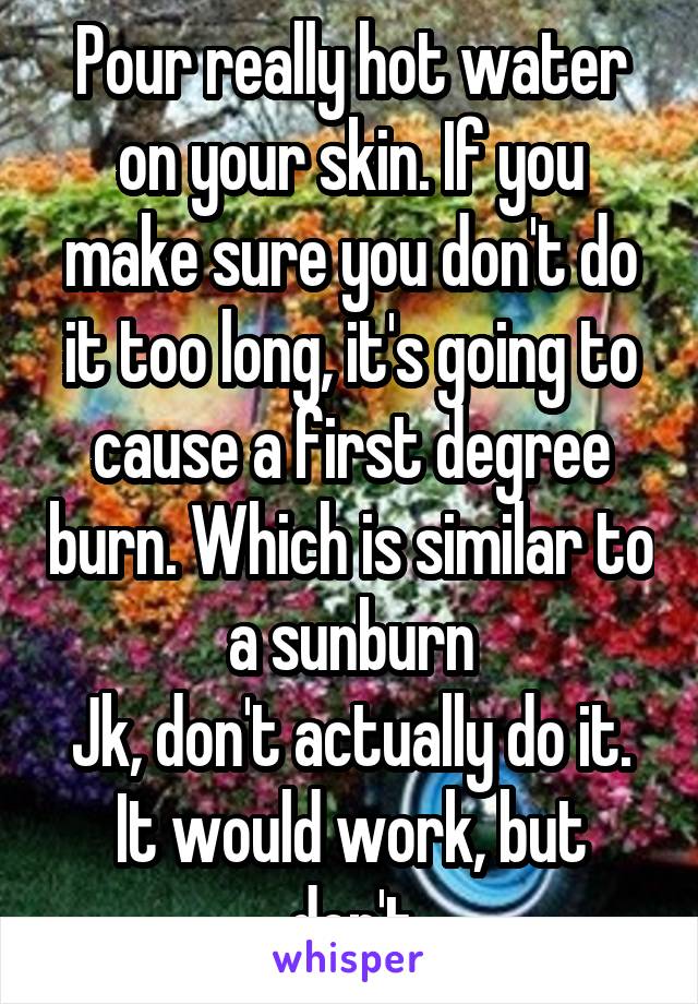 Pour really hot water on your skin. If you make sure you don't do it too long, it's going to cause a first degree burn. Which is similar to a sunburn
Jk, don't actually do it. It would work, but don't