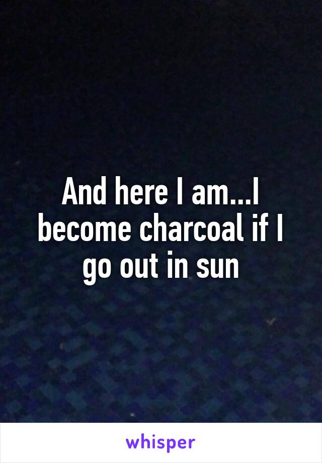 And here I am...I become charcoal if I go out in sun