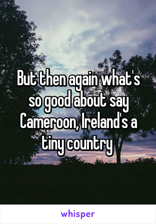 But then again what's so good about say Cameroon, Ireland's a tiny country 