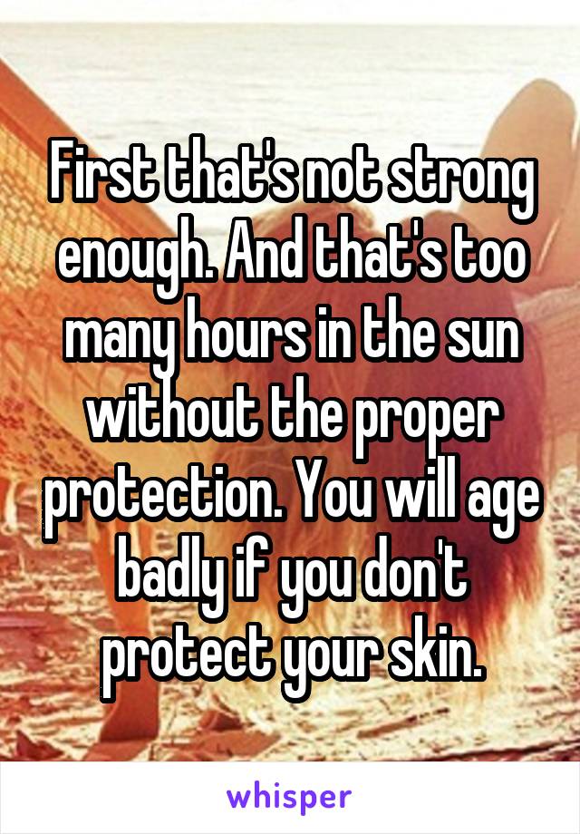 First that's not strong enough. And that's too many hours in the sun without the proper protection. You will age badly if you don't protect your skin.