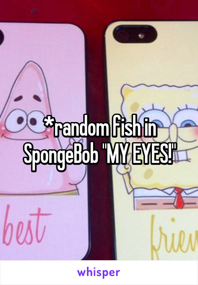 *random fish in SpongeBob "MY EYES!"