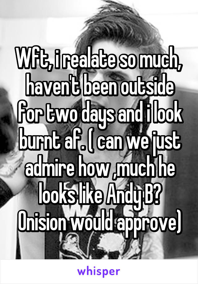 Wft, i realate so much,  haven't been outside for two days and i look burnt af. ( can we just admire how ,much he looks like Andy B? Onision would approve)