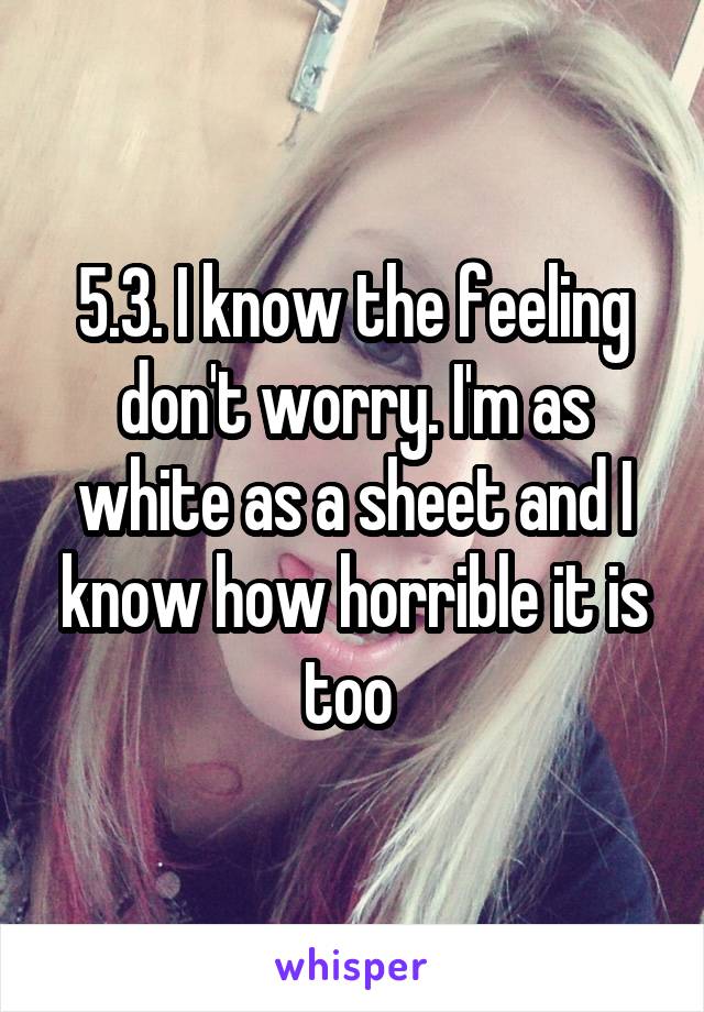 5.3. I know the feeling don't worry. I'm as white as a sheet and I know how horrible it is too 