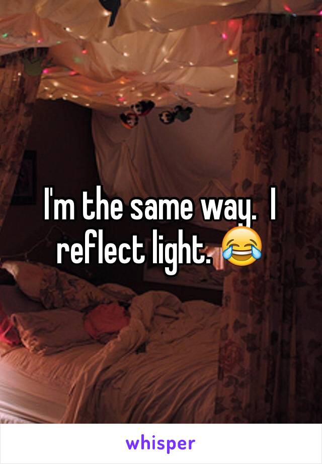 I'm the same way.  I reflect light. 😂