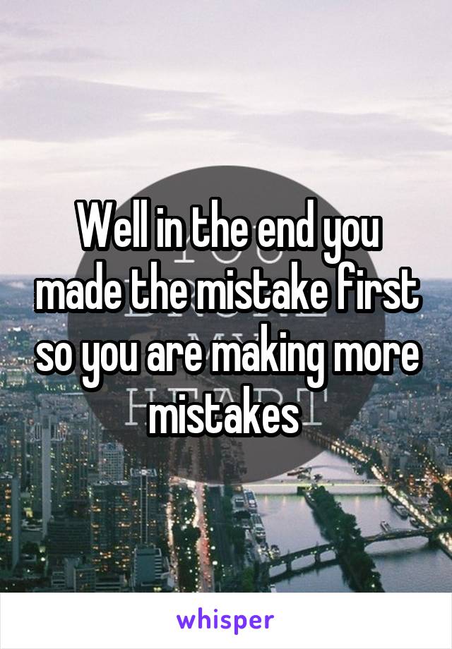 Well in the end you made the mistake first so you are making more mistakes 