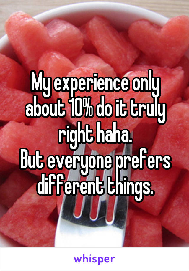 My experience only about 10% do it truly right haha.
But everyone prefers different things.