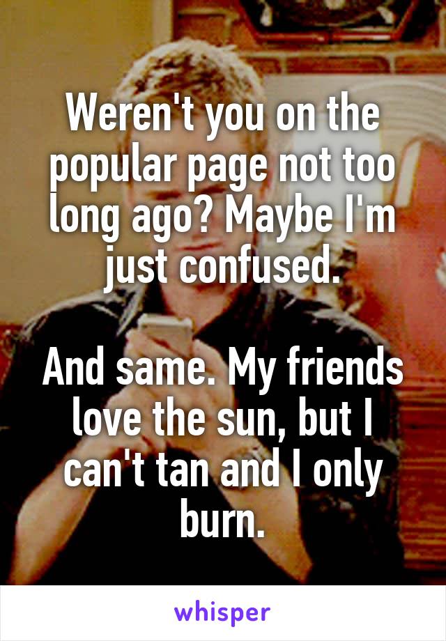 Weren't you on the popular page not too long ago? Maybe I'm just confused.

And same. My friends love the sun, but I can't tan and I only burn.