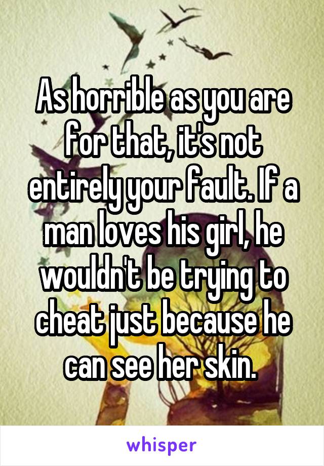 As horrible as you are for that, it's not entirely your fault. If a man loves his girl, he wouldn't be trying to cheat just because he can see her skin. 