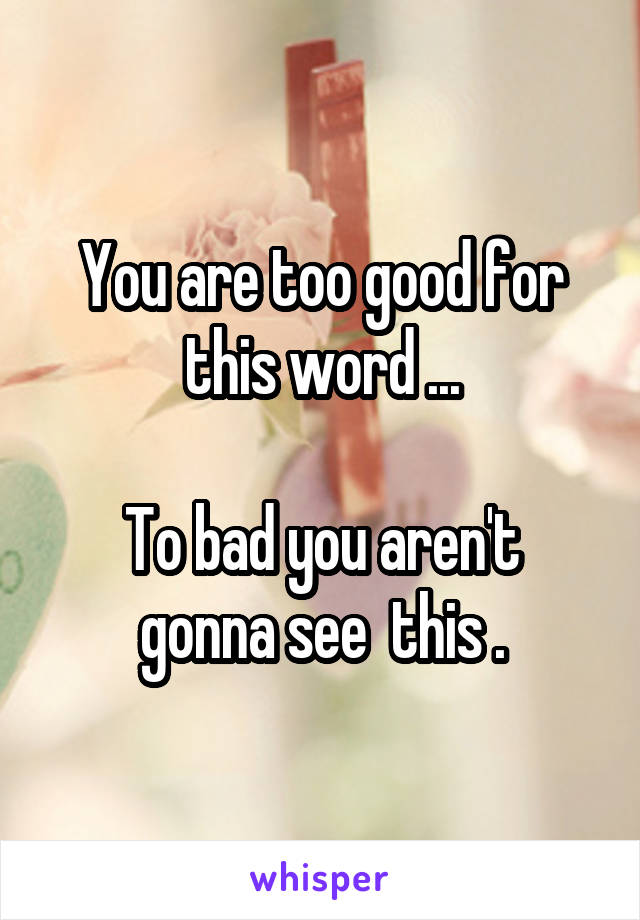 You are too good for this word ...

To bad you aren't gonna see  this .