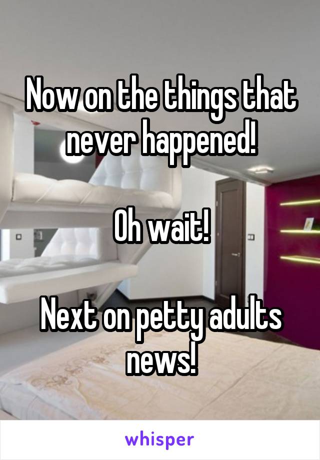 Now on the things that never happened!

Oh wait!

Next on petty adults news!