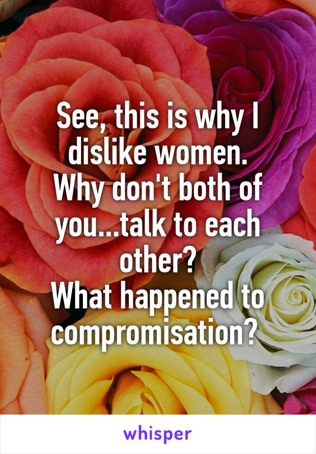 See, this is why I dislike women.
Why don't both of you...talk to each other?
What happened to compromisation? 