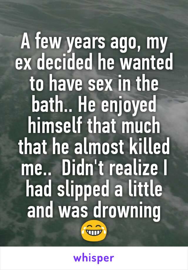 A few years ago, my ex decided he wanted to have sex in the bath.. He enjoyed himself that much that he almost killed me..  Didn't realize I had slipped a little and was drowning 😂