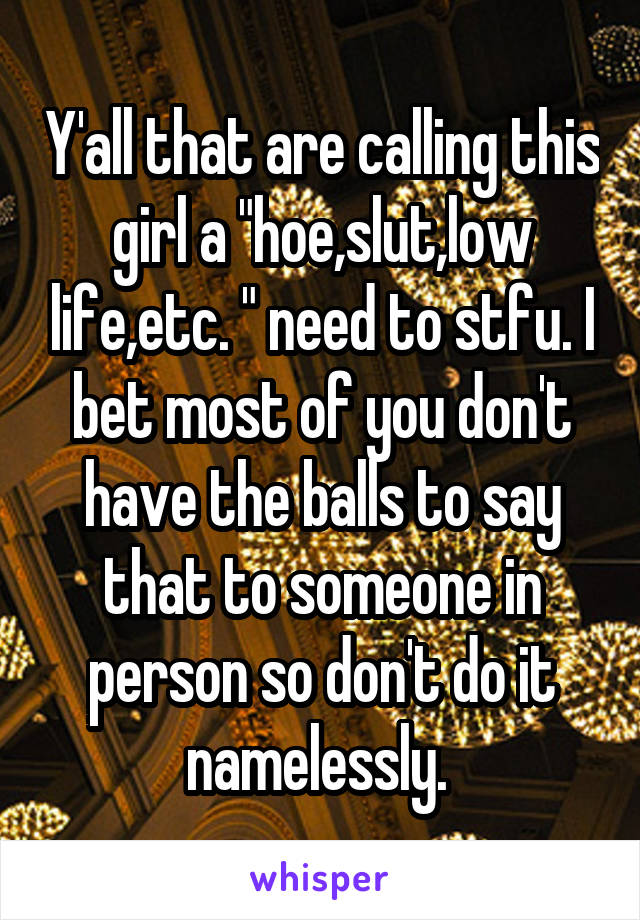 Y'all that are calling this girl a "hoe,slut,low life,etc. " need to stfu. I bet most of you don't have the balls to say that to someone in person so don't do it namelessly. 