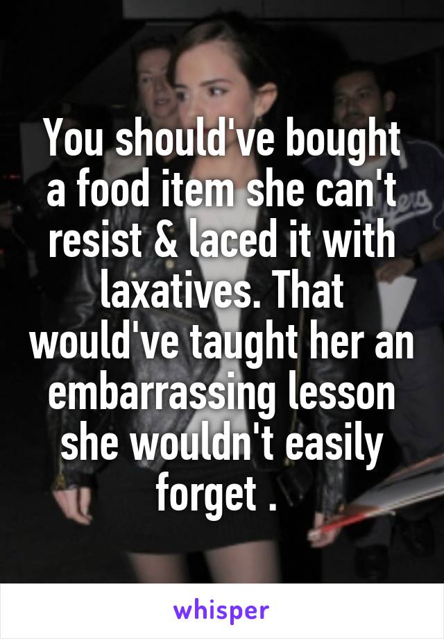 You should've bought a food item she can't resist & laced it with laxatives. That would've taught her an embarrassing lesson she wouldn't easily forget . 