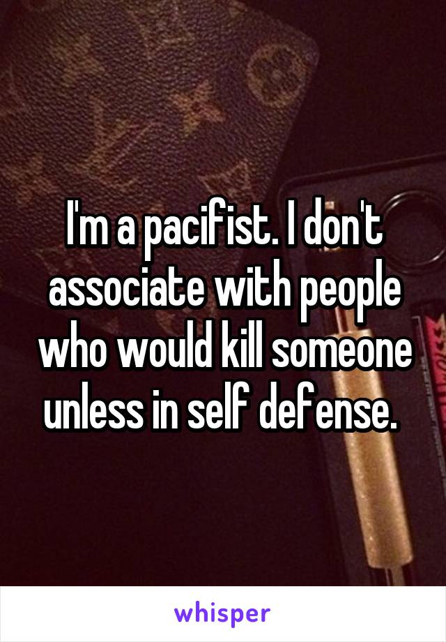 I'm a pacifist. I don't associate with people who would kill someone unless in self defense. 