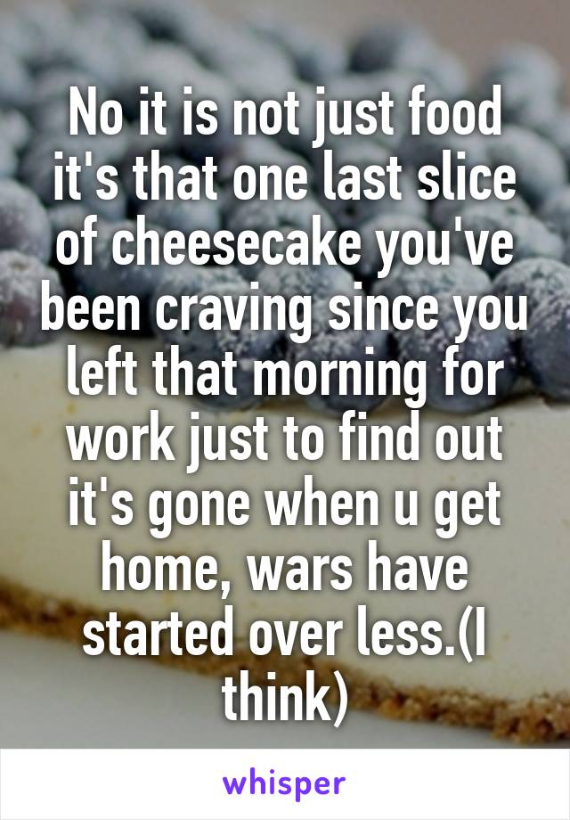 No it is not just food it's that one last slice of cheesecake you've been craving since you left that morning for work just to find out it's gone when u get home, wars have started over less.(I think)