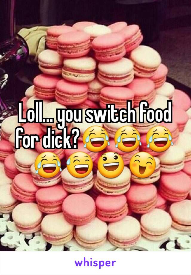 Loll... you switch food for dick?😂😂😂😂😅😃😄