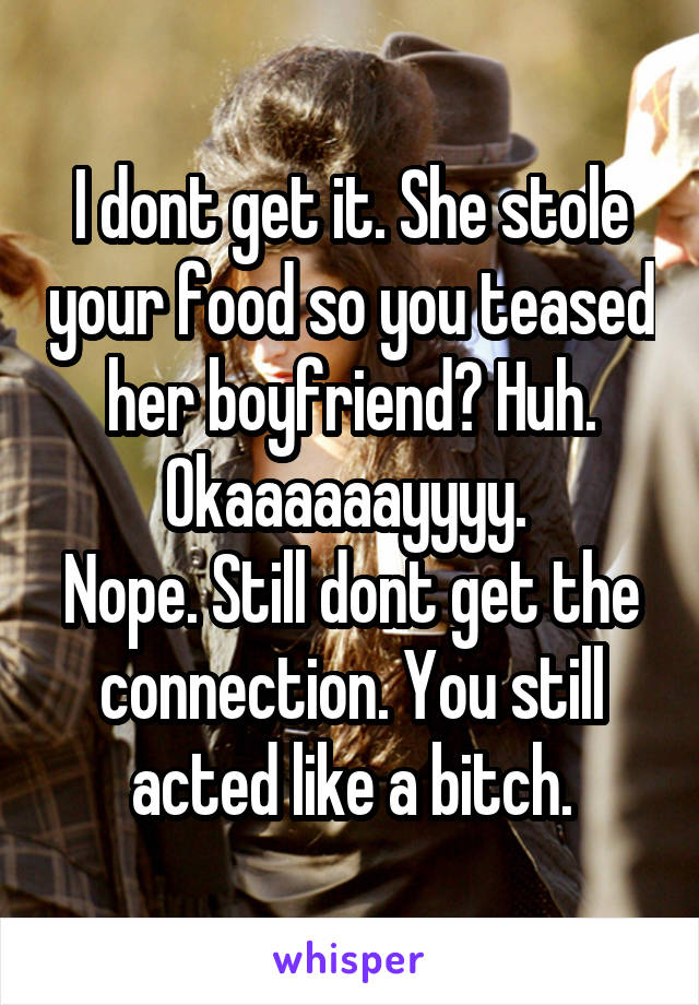 I dont get it. She stole your food so you teased her boyfriend? Huh. Okaaaaaayyyy. 
Nope. Still dont get the connection. You still acted like a bitch.