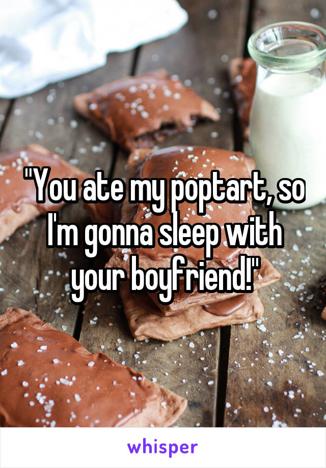 "You ate my poptart, so I'm gonna sleep with your boyfriend!"