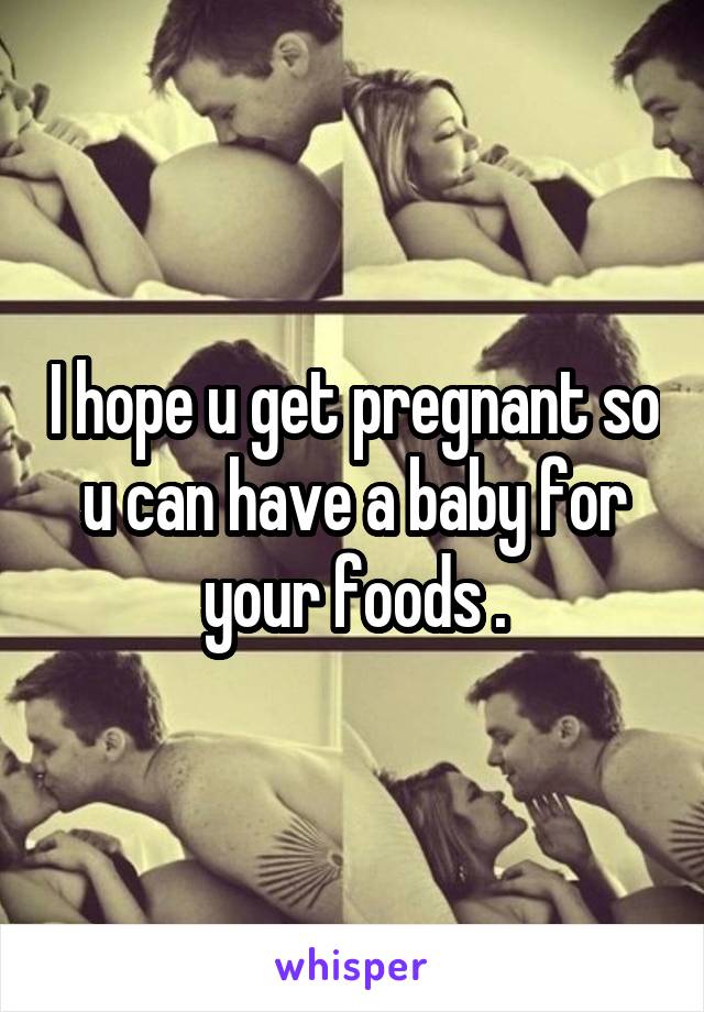 I hope u get pregnant so u can have a baby for your foods .