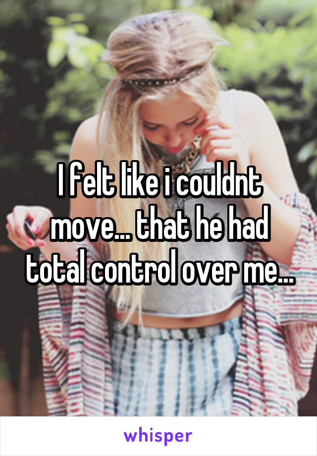 I felt like i couldnt move... that he had total control over me...