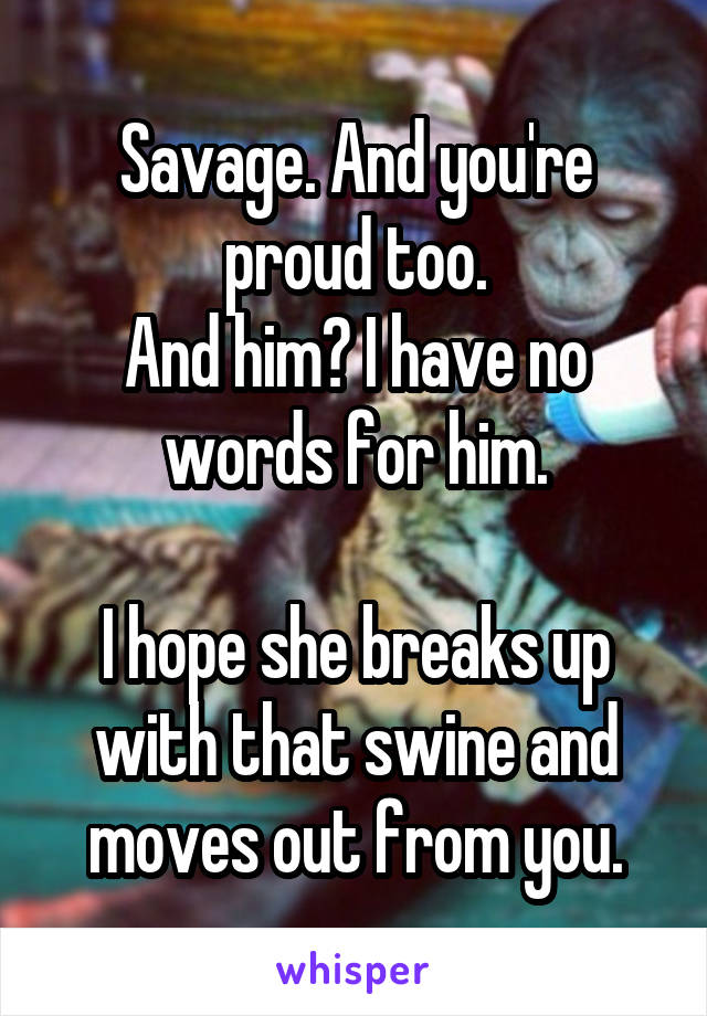 Savage. And you're proud too.
And him? I have no words for him.

I hope she breaks up with that swine and moves out from you.