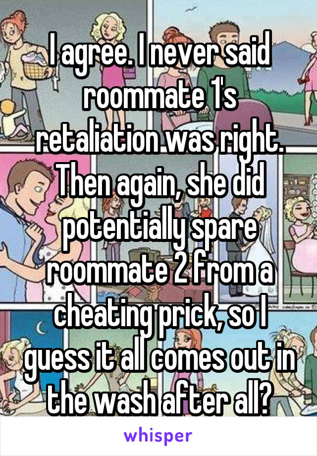 I agree. I never said roommate 1's retaliation was right. Then again, she did potentially spare roommate 2 from a cheating prick, so I guess it all comes out in the wash after all?