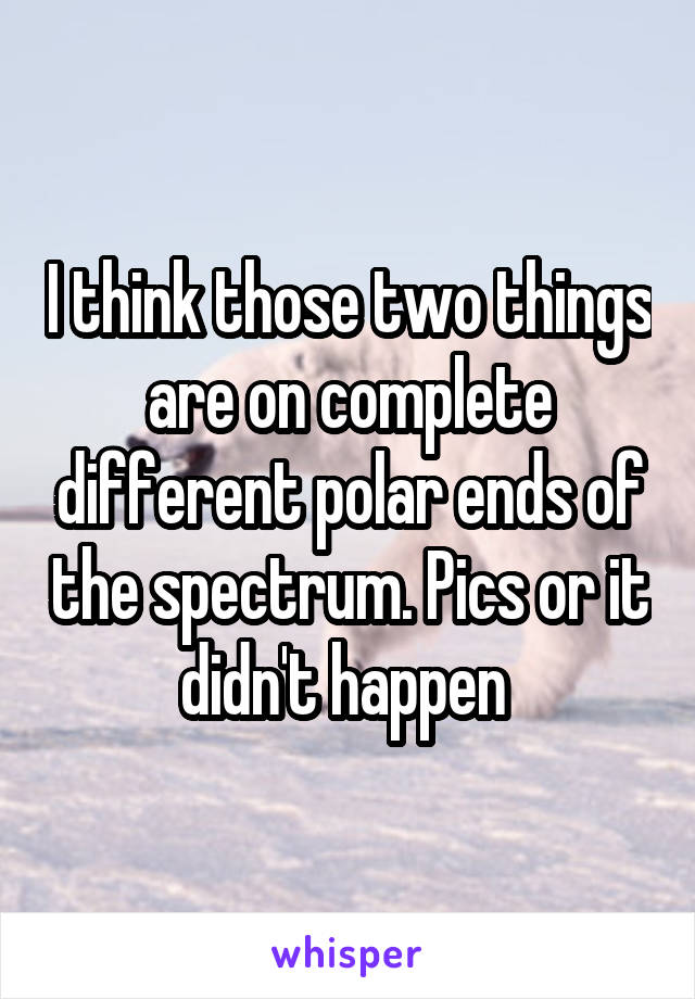 I think those two things are on complete different polar ends of the spectrum. Pics or it didn't happen 