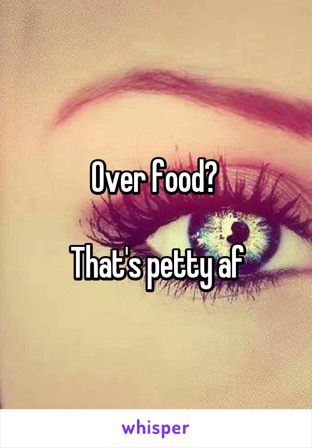 Over food? 

That's petty af