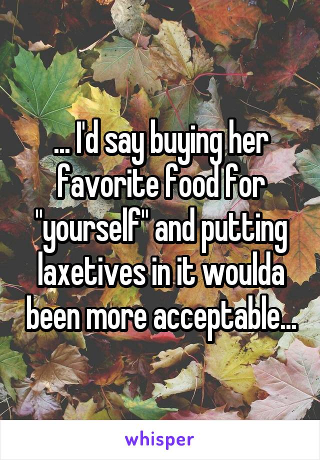 ... I'd say buying her favorite food for "yourself" and putting laxetives in it woulda been more acceptable...