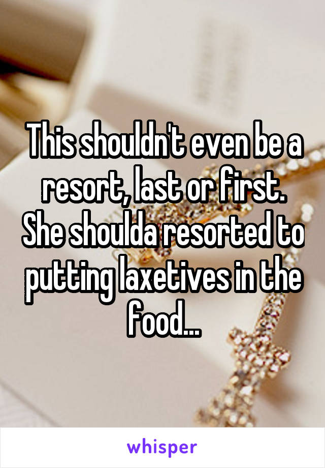 This shouldn't even be a resort, last or first. She shoulda resorted to putting laxetives in the food...