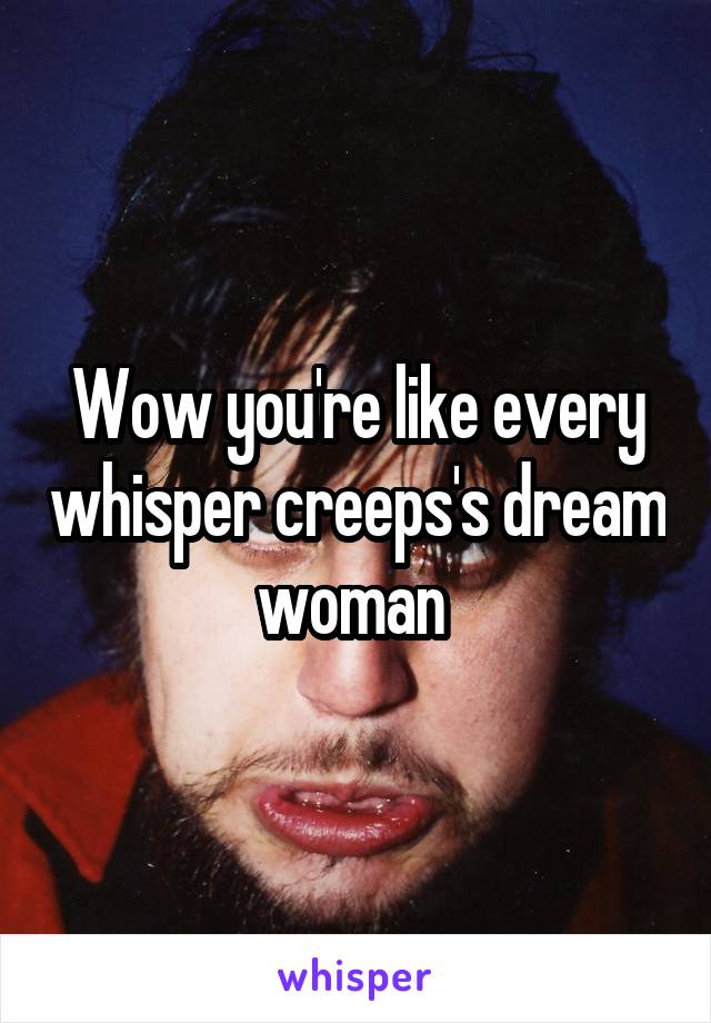 Wow you're like every whisper creeps's dream woman 