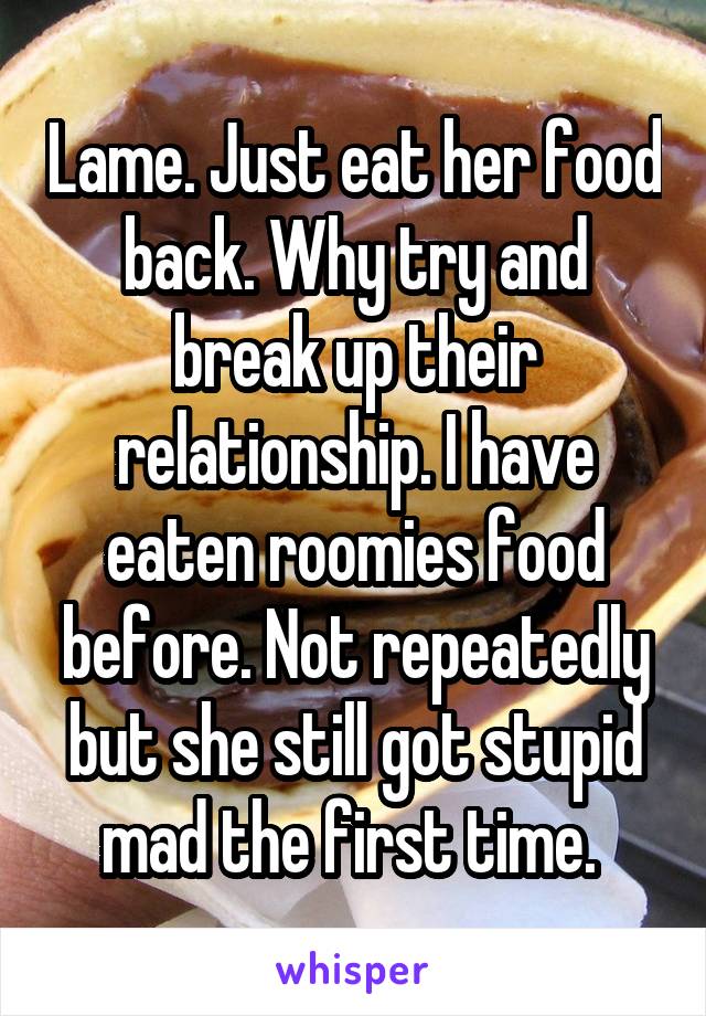 Lame. Just eat her food back. Why try and break up their relationship. I have eaten roomies food before. Not repeatedly but she still got stupid mad the first time. 