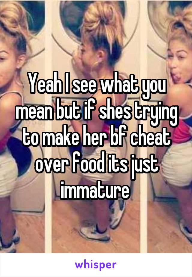 Yeah I see what you mean but if shes trying to make her bf cheat over food its just immature 