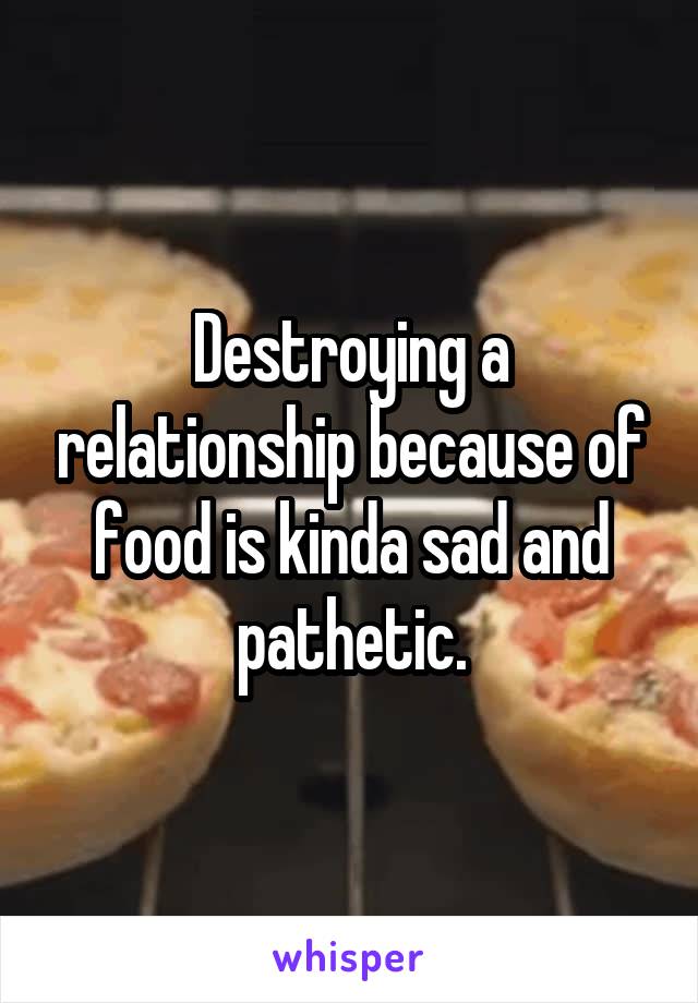 Destroying a relationship because of food is kinda sad and pathetic.