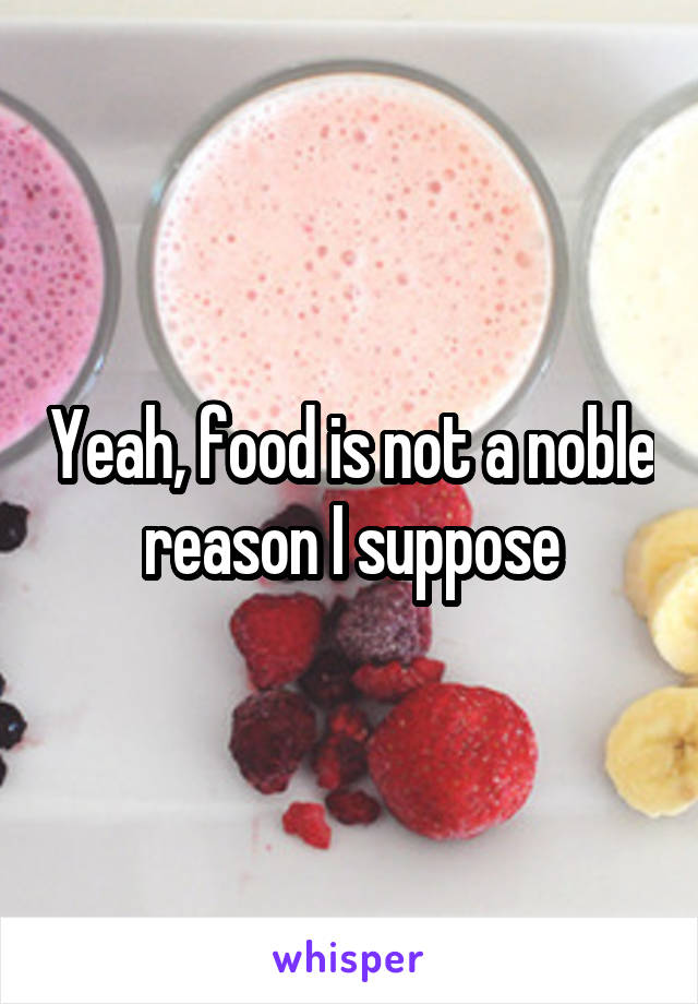 Yeah, food is not a noble reason I suppose