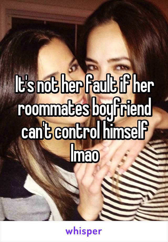 It's not her fault if her roommates boyfriend can't control himself lmao