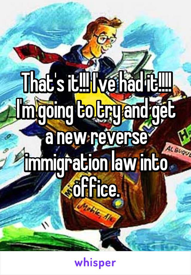 That's it!!! I've had it!!!! I'm going to try and get a new reverse immigration law into office.