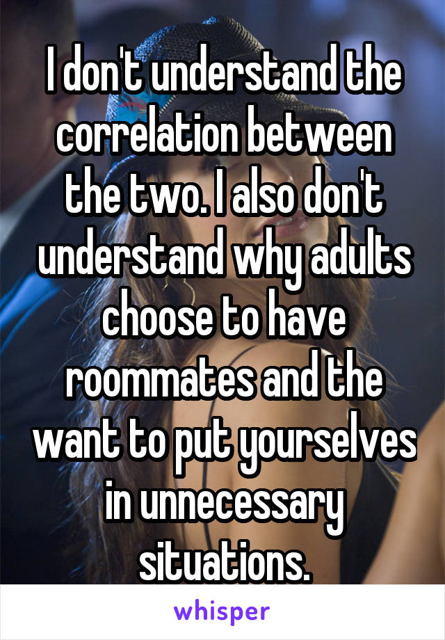 I don't understand the correlation between the two. I also don't understand why adults choose to have roommates and the want to put yourselves in unnecessary situations.