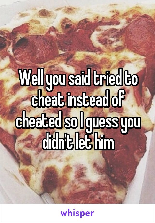 Well you said tried to cheat instead of cheated so I guess you didn't let him