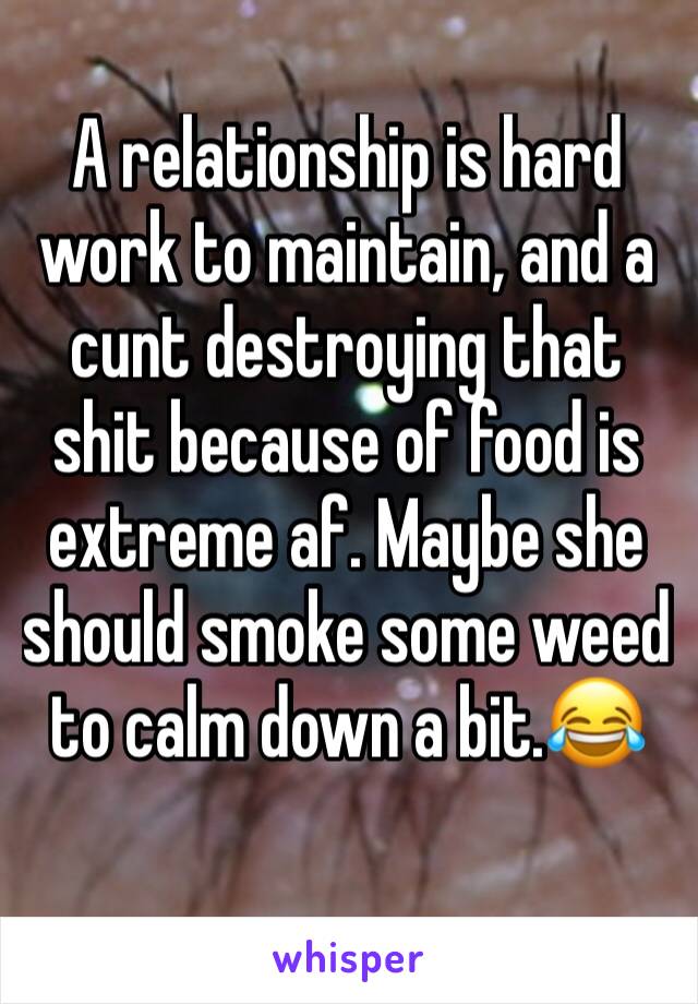 A relationship is hard work to maintain, and a cunt destroying that shit because of food is extreme af. Maybe she should smoke some weed to calm down a bit.😂