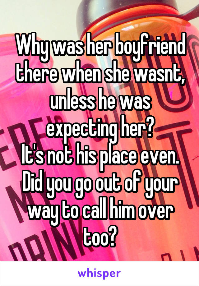 Why was her boyfriend there when she wasnt, unless he was expecting her?
It's not his place even. Did you go out of your way to call him over too?