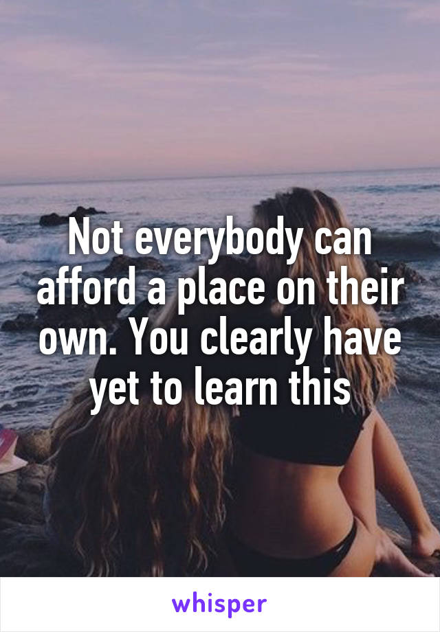 Not everybody can afford a place on their own. You clearly have yet to learn this