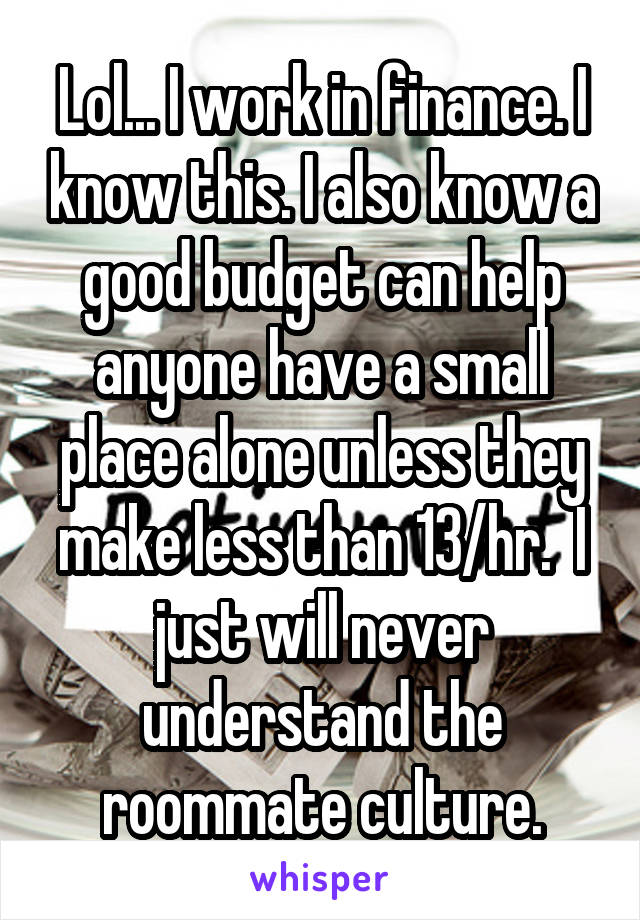 Lol... I work in finance. I know this. I also know a good budget can help anyone have a small place alone unless they make less than 13/hr.  I just will never understand the roommate culture.