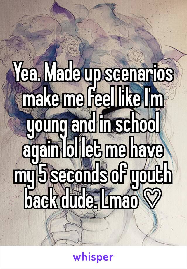 Yea. Made up scenarios make me feel like I'm young and in school again lol let me have my 5 seconds of youth back dude. Lmao ♡