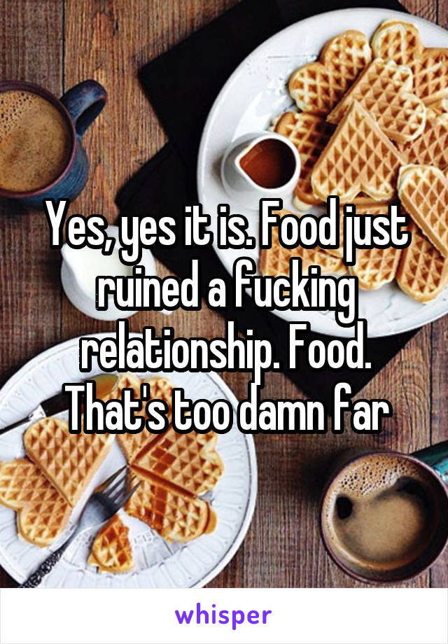 Yes, yes it is. Food just ruined a fucking relationship. Food. That's too damn far