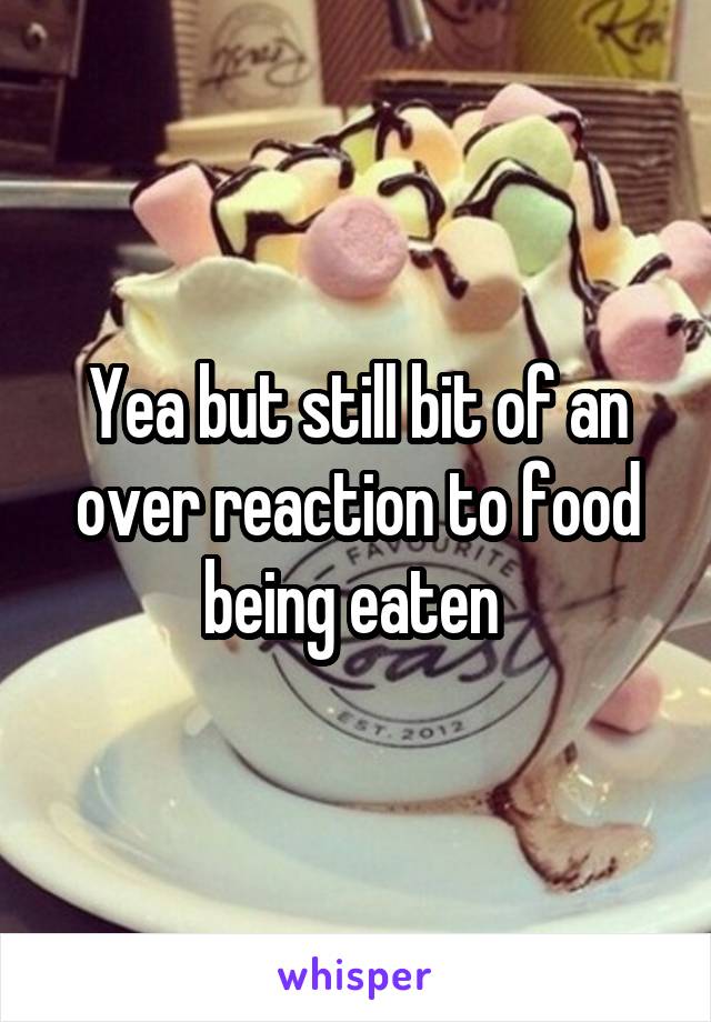 Yea but still bit of an over reaction to food being eaten 