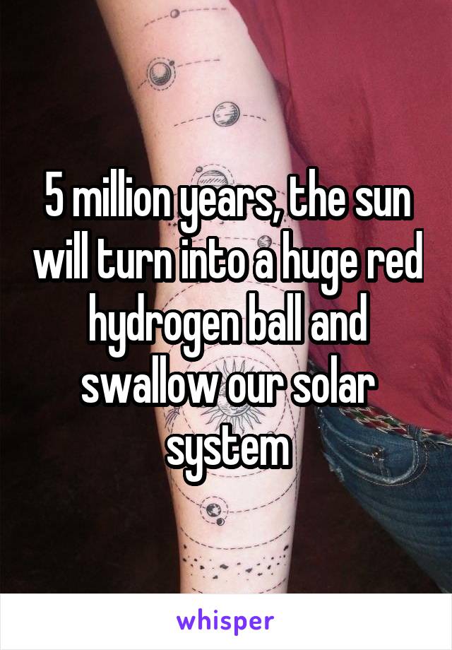 5 million years, the sun will turn into a huge red hydrogen ball and swallow our solar system